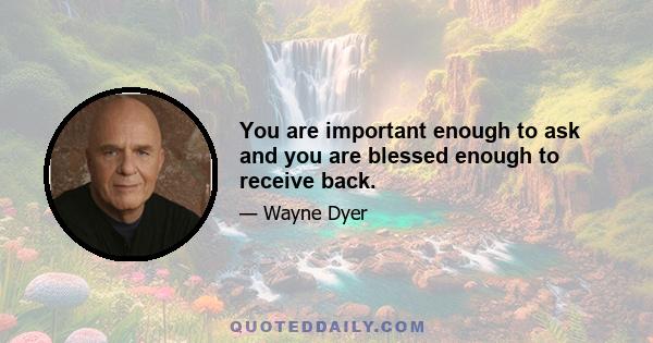 You are important enough to ask and you are blessed enough to receive back.