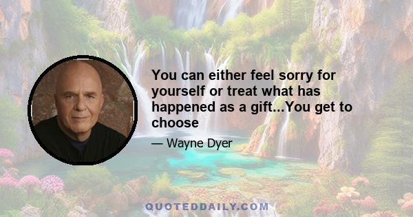 You can either feel sorry for yourself or treat what has happened as a gift...You get to choose