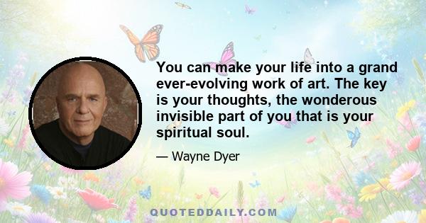 You can make your life into a grand ever-evolving work of art. The key is your thoughts, the wonderous invisible part of you that is your spiritual soul.