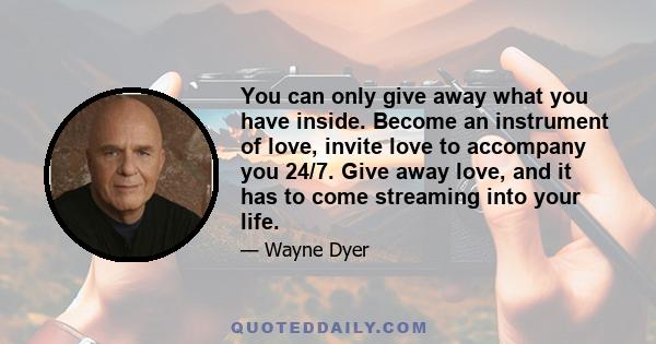 You can only give away what you have inside. Become an instrument of love, invite love to accompany you 24/7. Give away love, and it has to come streaming into your life.