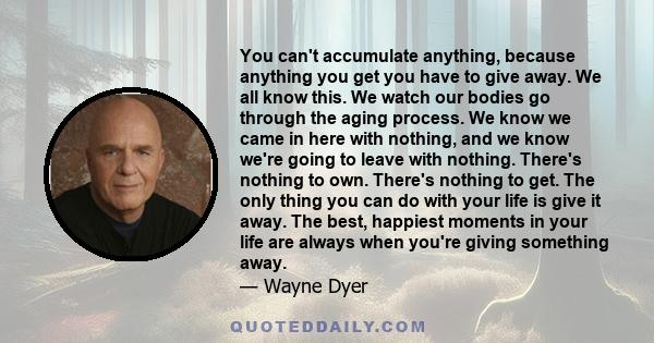 You can't accumulate anything, because anything you get you have to give away. We all know this. We watch our bodies go through the aging process. We know we came in here with nothing, and we know we're going to leave