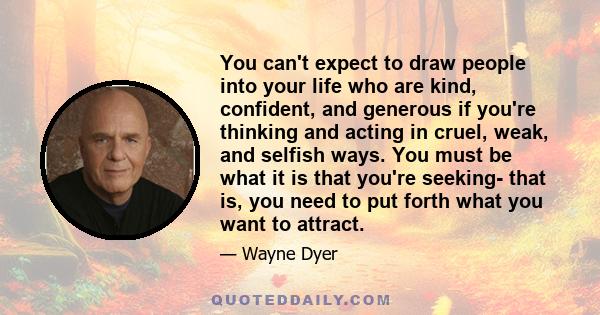 You can't expect to draw people into your life who are kind, confident, and generous if you're thinking and acting in cruel, weak, and selfish ways. You must be what it is that you're seeking- that is, you need to put