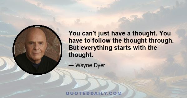 You can't just have a thought. You have to follow the thought through. But everything starts with the thought.