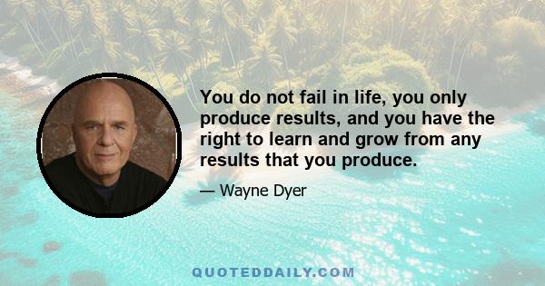 You do not fail in life, you only produce results, and you have the right to learn and grow from any results that you produce.