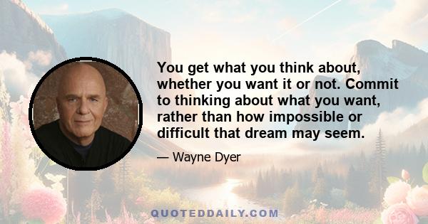 You get what you think about, whether you want it or not. Commit to thinking about what you want, rather than how impossible or difficult that dream may seem.