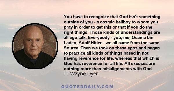 You have to recognize that God isn't something outside of you - a cosmic bellboy to whom you pray in order to get this or that if you do the right things. Those kinds of understandings are all ego talk. Everybody - you, 