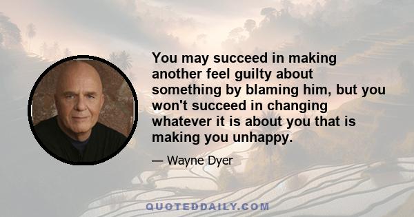 You may succeed in making another feel guilty about something by blaming him, but you won't succeed in changing whatever it is about you that is making you unhappy.