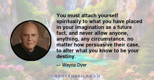 You must attach yourself spiritually to what you have placed in your imagination as a future fact, and never allow anyone, anything, any circumstance, no matter how persuasive their case, to alter what you know to be