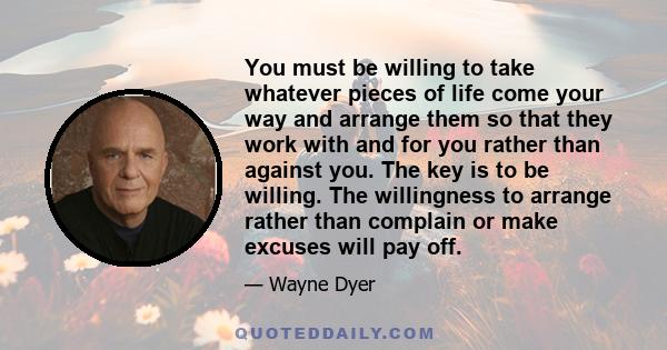 You must be willing to take whatever pieces of life come your way and arrange them so that they work with and for you rather than against you. The key is to be willing. The willingness to arrange rather than complain or 