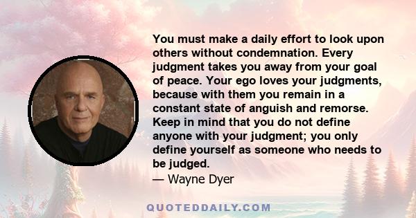 You must make a daily effort to look upon others without condemnation. Every judgment takes you away from your goal of peace. Your ego loves your judgments, because with them you remain in a constant state of anguish