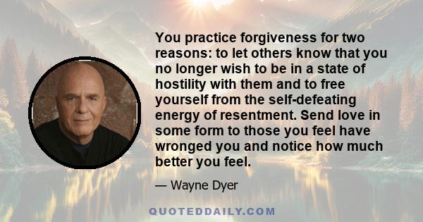 You practice forgiveness for two reasons: to let others know that you no longer wish to be in a state of hostility with them and to free yourself from the self-defeating energy of resentment. Send love in some form to