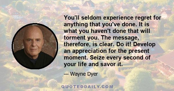 You'll seldom experience regret for anything that you've done. It is what you haven't done that will torment you. The message, therefore, is clear. Do it! Develop an appreciation for the present moment. Seize every