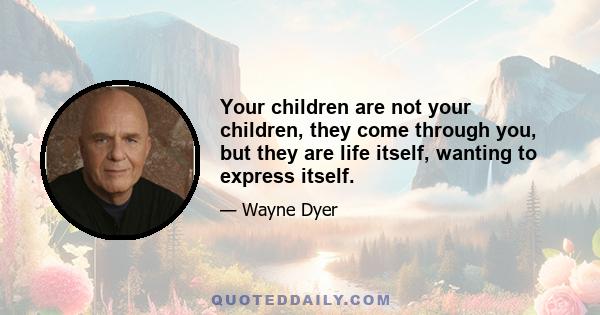 Your children are not your children, they come through you, but they are life itself, wanting to express itself.