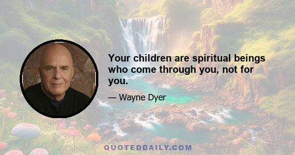 Your children are spiritual beings who come through you, not for you.