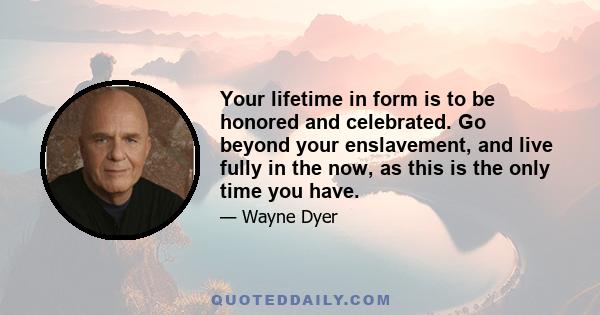 Your lifetime in form is to be honored and celebrated. Go beyond your enslavement, and live fully in the now, as this is the only time you have.