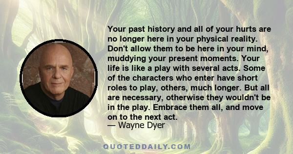 Your past history and all of your hurts are no longer here in your physical reality. Don't allow them to be here in your mind, muddying your present moments. Your life is like a play with several acts. Some of the