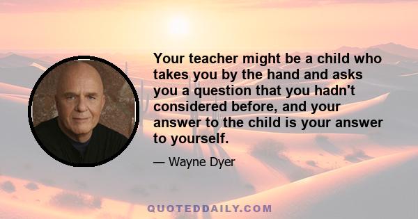 Your teacher might be a child who takes you by the hand and asks you a question that you hadn't considered before, and your answer to the child is your answer to yourself.