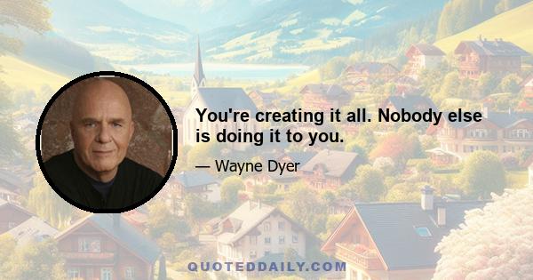 You're creating it all. Nobody else is doing it to you.