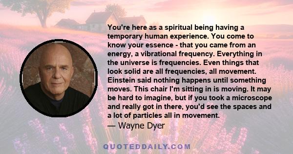 You're here as a spiritual being having a temporary human experience. You come to know your essence - that you came from an energy, a vibrational frequency. Everything in the universe is frequencies. Even things that