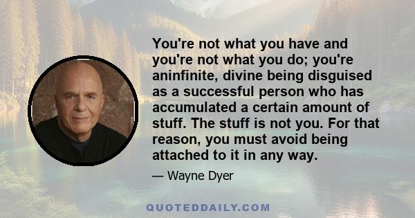 You're not what you have and you're not what you do; you're aninfinite, divine being disguised as a successful person who has accumulated a certain amount of stuff. The stuff is not you. For that reason, you must avoid