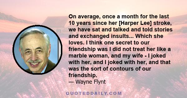 On average, once a month for the last 10 years since her [Harper Lee] stroke, we have sat and talked and told stories and exchanged insults... Which she loves. I think one secret to our friendship was I did not treat