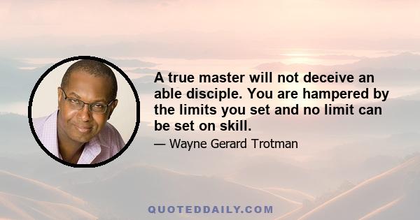 A true master will not deceive an able disciple. You are hampered by the limits you set and no limit can be set on skill.