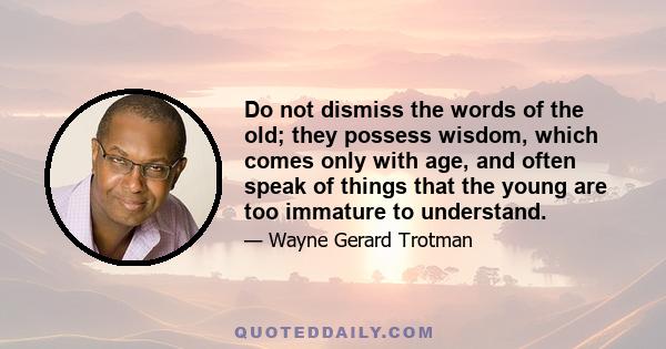 Do not dismiss the words of the old; they possess wisdom, which comes only with age, and often speak of things that the young are too immature to understand.