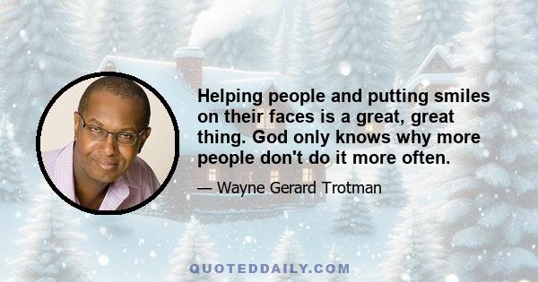 Helping people and putting smiles on their faces is a great, great thing. God only knows why more people don't do it more often.