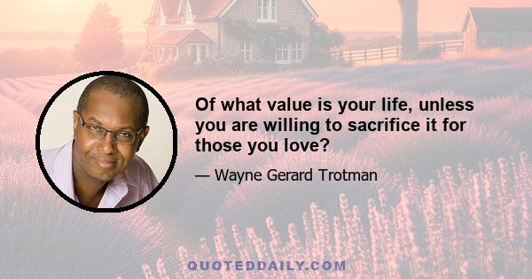 Of what value is your life, unless you are willing to sacrifice it for those you love?