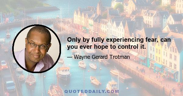 Only by fully experiencing fear, can you ever hope to control it.