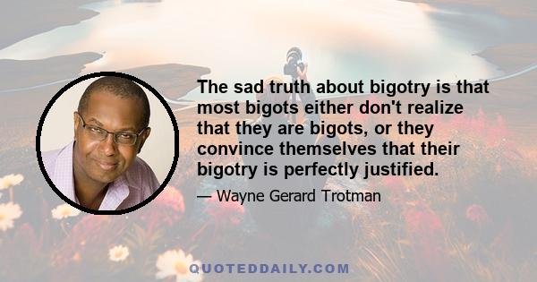 The sad truth about bigotry is that most bigots either don't realize that they are bigots, or they convince themselves that their bigotry is perfectly justified.