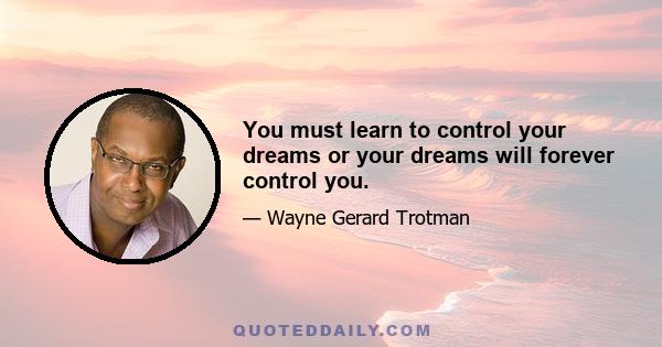 You must learn to control your dreams or your dreams will forever control you.