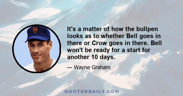 It's a matter of how the bullpen looks as to whether Bell goes in there or Crow goes in there. Bell won't be ready for a start for another 10 days.