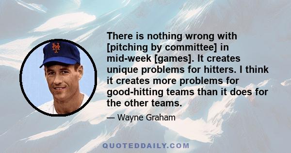 There is nothing wrong with [pitching by committee] in mid-week [games]. It creates unique problems for hitters. I think it creates more problems for good-hitting teams than it does for the other teams.