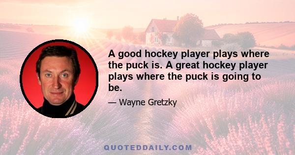 A good hockey player plays where the puck is. A great hockey player plays where the puck is going to be.