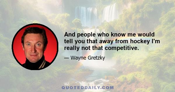 And people who know me would tell you that away from hockey I'm really not that competitive.