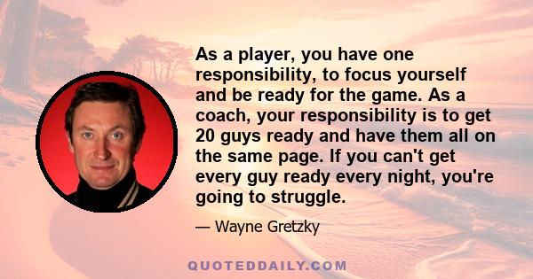 As a player, you have one responsibility, to focus yourself and be ready for the game. As a coach, your responsibility is to get 20 guys ready and have them all on the same page. If you can't get every guy ready every