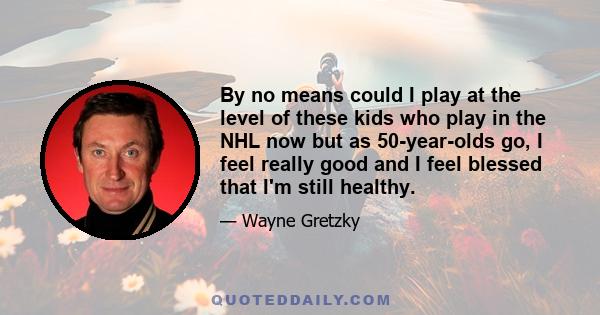 By no means could I play at the level of these kids who play in the NHL now but as 50-year-olds go, I feel really good and I feel blessed that I'm still healthy.