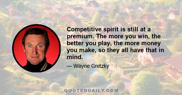 Competitive spirit is still at a premium. The more you win, the better you play, the more money you make, so they all have that in mind.