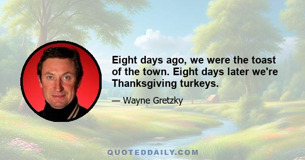 Eight days ago, we were the toast of the town. Eight days later we're Thanksgiving turkeys.