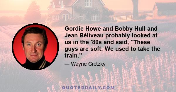 Gordie Howe and Bobby Hull and Jean Béliveau probably looked at us in the '80s and said, These guys are soft. We used to take the train.