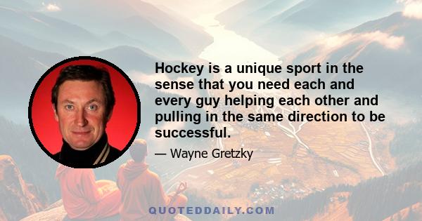 Hockey is a unique sport in the sense that you need each and every guy helping each other and pulling in the same direction to be successful.