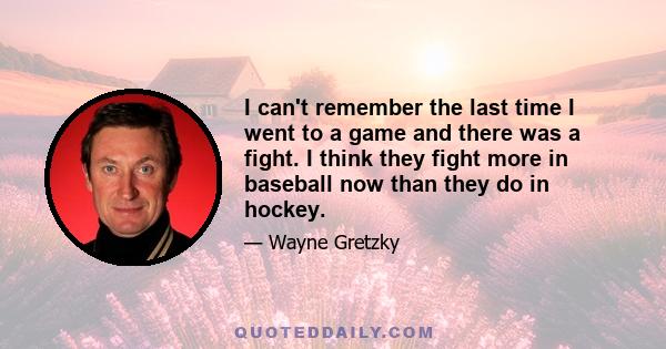 I can't remember the last time I went to a game and there was a fight. I think they fight more in baseball now than they do in hockey.