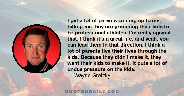 I get a lot of parents coming up to me, telling me they are grooming their kids to be professional athletes. I'm really against that. I think it's a great life, and yeah, you can lead them in that direction. I think a