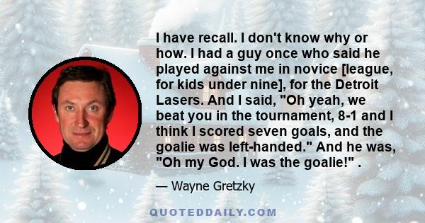 I have recall. I don't know why or how. I had a guy once who said he played against me in novice [league, for kids under nine], for the Detroit Lasers. And I said, Oh yeah, we beat you in the tournament, 8-1 and I think 