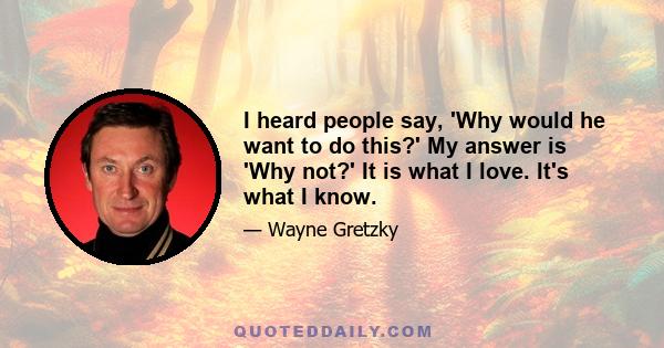 I heard people say, 'Why would he want to do this?' My answer is 'Why not?' It is what I love. It's what I know.