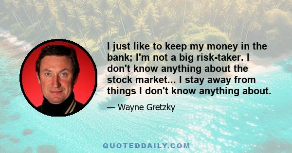 I just like to keep my money in the bank; I'm not a big risk-taker. I don't know anything about the stock market... I stay away from things I don't know anything about.