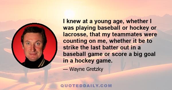 I knew at a young age, whether I was playing baseball or hockey or lacrosse, that my teammates were counting on me, whether it be to strike the last batter out in a baseball game or score a big goal in a hockey game.