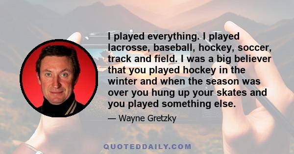 I played everything. I played lacrosse, baseball, hockey, soccer, track and field. I was a big believer that you played hockey in the winter and when the season was over you hung up your skates and you played something