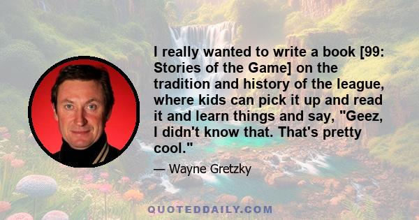 I really wanted to write a book [99: Stories of the Game] on the tradition and history of the league, where kids can pick it up and read it and learn things and say, Geez, I didn't know that. That's pretty cool.